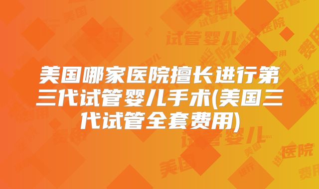 美国哪家医院擅长进行第三代试管婴儿手术(美国三代试管全套费用)