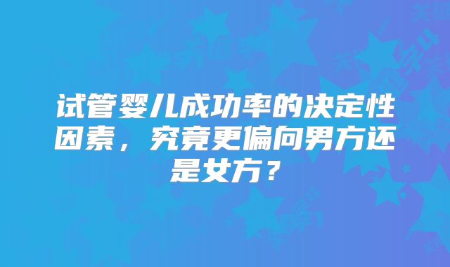 试管婴儿成功率的决定性因素，究竟更偏向男方还是女方？