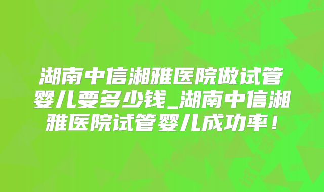 湖南中信湘雅医院做试管婴儿要多少钱_湖南中信湘雅医院试管婴儿成功率！