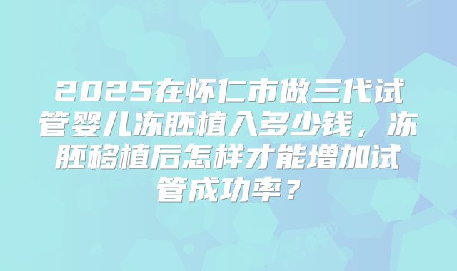 2025在怀仁市做三代试管婴儿冻胚植入多少钱,冻胚移植后怎样才能增加试管成功率?