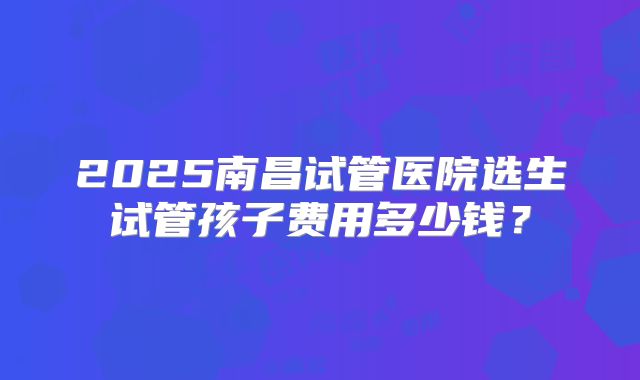 2025南昌试管医院选生试管孩子费用多少钱?