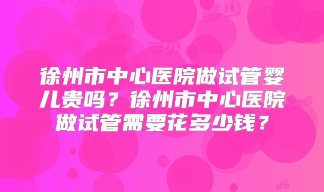 徐州市中心医院做试管婴儿贵吗？徐州市中心医院做试管需要花多少钱？