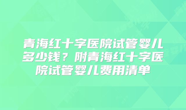 青海红十字医院试管婴儿多少钱?附青海红十字医院试管婴儿费用清单