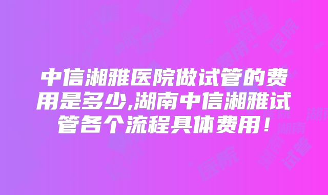 中信湘雅医院做试管的费用是多少,湖南中信湘雅试管各个流程具体费用!