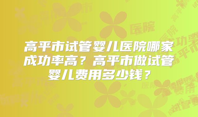 高平市试管婴儿医院哪家成功率高？高平市做试管婴儿费用多少钱？