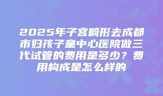 2025年子宫畸形去成都市妇孩子童中心医院做三代试管的费用是多少？费用构成是怎么样的