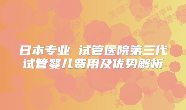 日本专业 试管医院第三代试管婴儿费用及优势解析