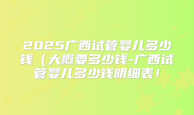 2025广西试管婴儿多少钱（大概要多少钱-广西试管婴儿多少钱明细表！