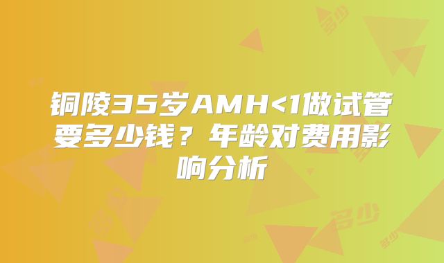 铜陵35岁AMH<1做试管要多少钱？年龄对费用影响分析