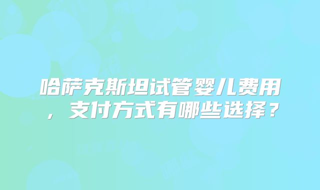 哈萨克斯坦试管婴儿费用,支付方式有哪些选择?