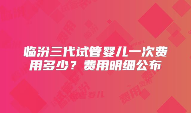 临汾三代试管婴儿一次费用多少?费用明细公布
