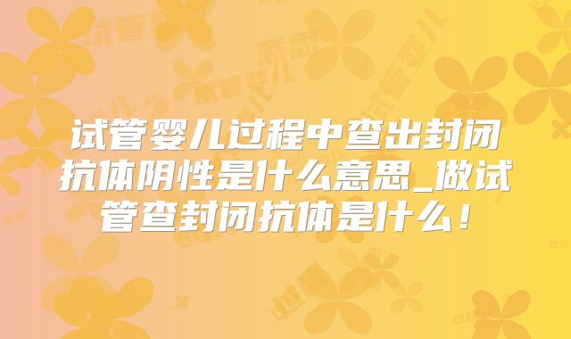 试管婴儿过程中查出封闭抗体阴性是什么意思_做试管查封闭抗体是什么！