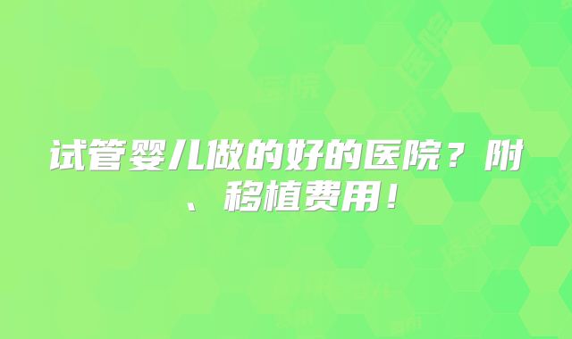 试管婴儿做的好的医院?附、移植费用!