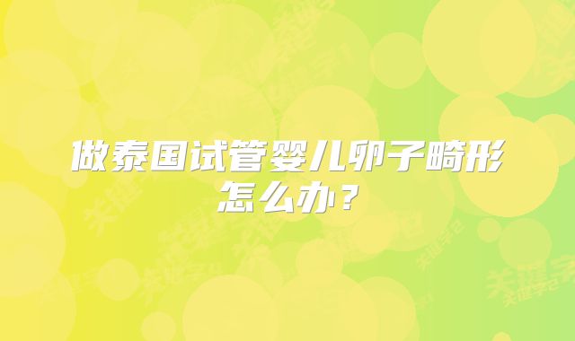做泰国试管婴儿卵子畸形怎么办?