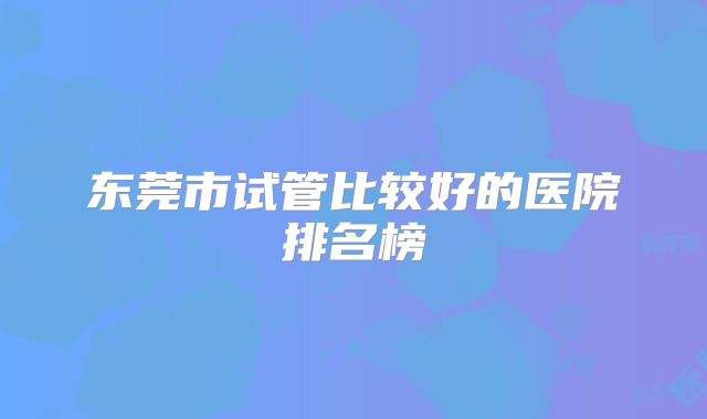 东莞市试管比较好的医院排名榜
