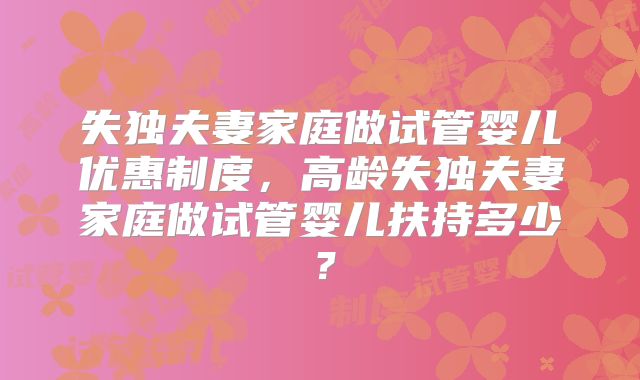 失独夫妻家庭做试管婴儿优惠制度，高龄失独夫妻家庭做试管婴儿扶持多少？