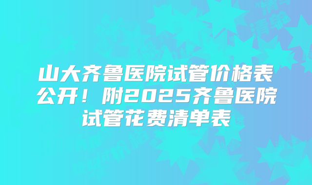 山大齐鲁医院试管价格表公开！附2025齐鲁医院试管花费清单表