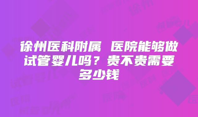 徐州医科附属 医院能够做试管婴儿吗?贵不贵需要多少钱