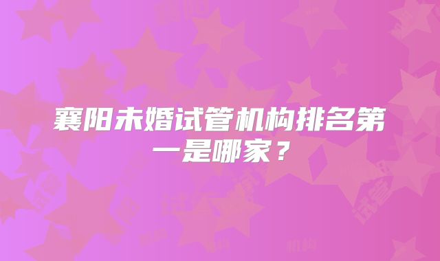 襄阳未婚试管机构排名第一是哪家？