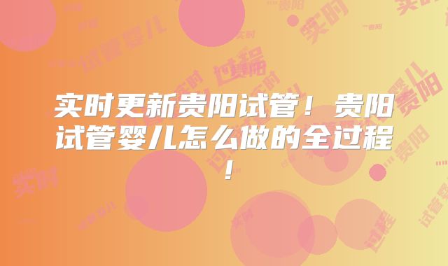 实时更新贵阳试管！贵阳试管婴儿怎么做的全过程！