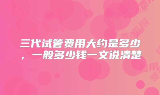 三代试管费用大约是多少,一般多少钱一文说清楚