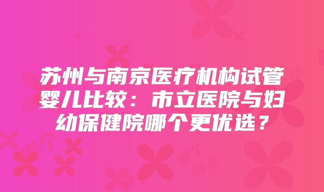 苏州与南京医疗机构试管婴儿比较：市立医院与妇幼保健院哪个更优选？