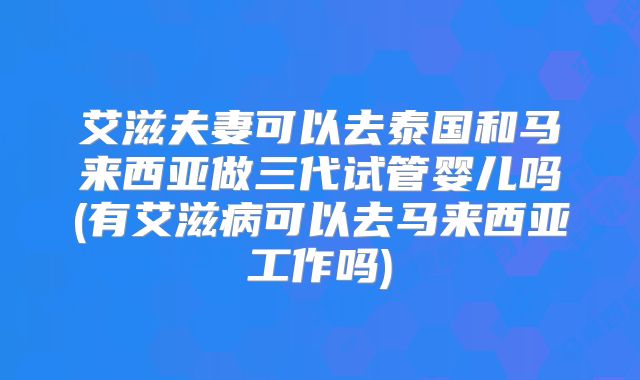 艾滋夫妻可以去泰国和马来西亚做三代试管婴儿吗(有艾滋病可以去马来西亚工作吗)