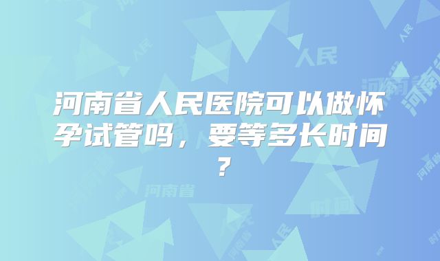河南省人民医院可以做怀孕试管吗，要等多长时间？