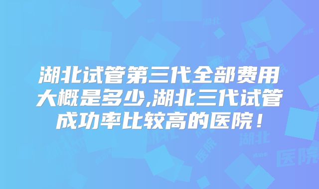 湖北试管第三代全部费用大概是多少,湖北三代试管成功率比较高的医院！