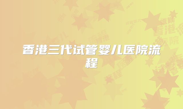 香港三代试管婴儿医院流程