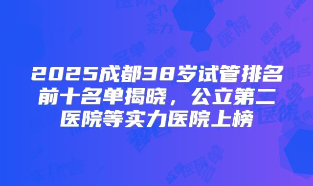 2025成都38岁试管排名前十名单揭晓，公立第二医院等实力医院上榜