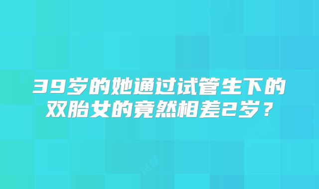 39岁的她通过试管生下的双胎女的竟然相差2岁?