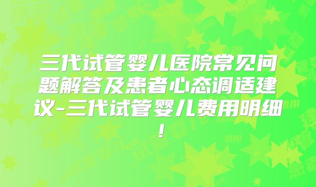 三代试管婴儿医院常见问题解答及患者心态调适建议-三代试管婴儿费用明细！