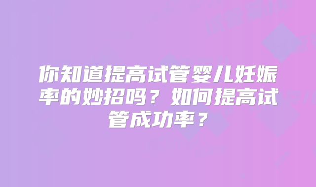 你知道提高试管婴儿妊娠率的妙招吗?如何提高试管成功率?