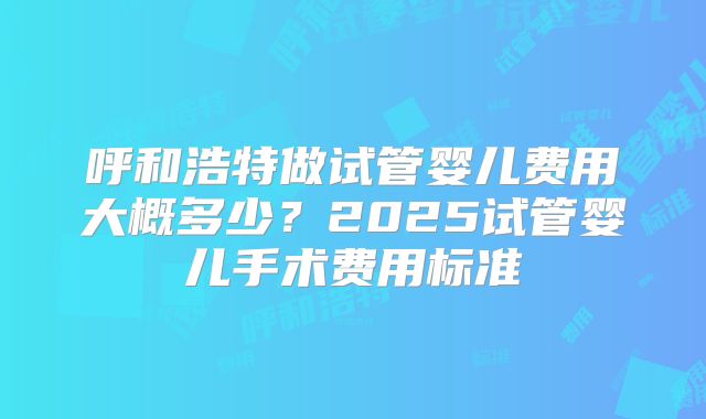 呼和浩特做试管婴儿费用大概多少?2025试管婴儿手术费用标准