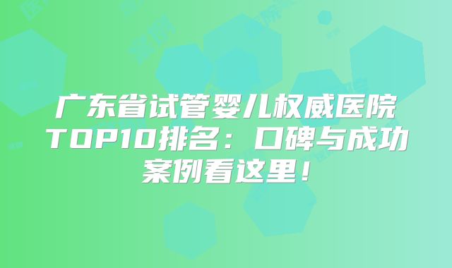 广东省试管婴儿权威医院TOP10排名:口碑与成功案例看这里!