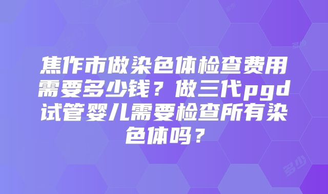 焦作市做染色体检查费用需要多少钱?做三代pgd试管婴儿需要检查所有染色体吗?
