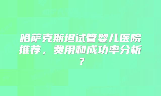 哈萨克斯坦试管婴儿医院推荐，费用和成功率分析？