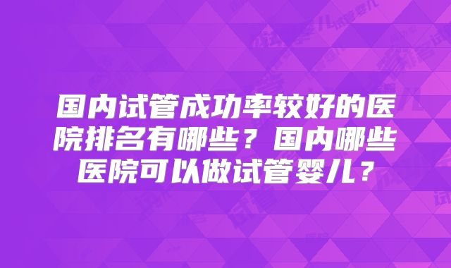 国内试管成功率较好的医院排名有哪些?国内哪些医院可以做试管婴儿?