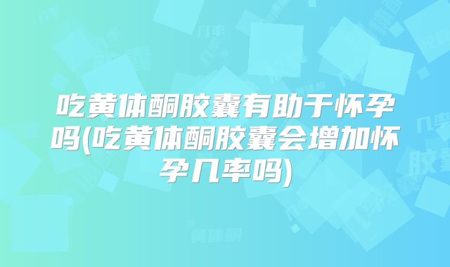 吃黄体酮胶囊有助于怀孕吗(吃黄体酮胶囊会增加怀孕几率吗)