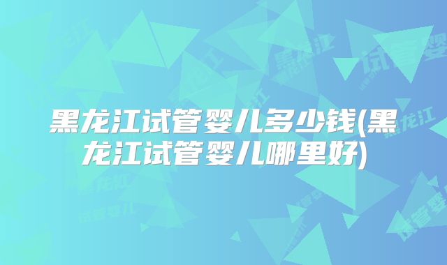 黑龙江试管婴儿多少钱(黑龙江试管婴儿哪里好)