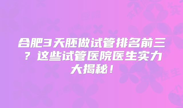 合肥3天胚做试管排名前三？这些试管医院医生实力大揭秘！