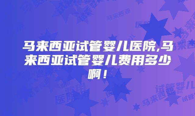 马来西亚试管婴儿医院,马来西亚试管婴儿费用多少啊！