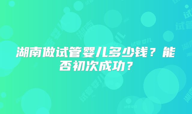 湖南做试管婴儿多少钱？能否初次成功？