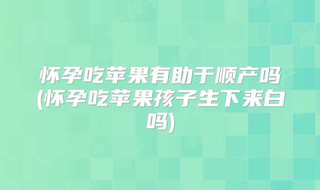 怀孕吃苹果有助于顺产吗(怀孕吃苹果孩子生下来白吗)