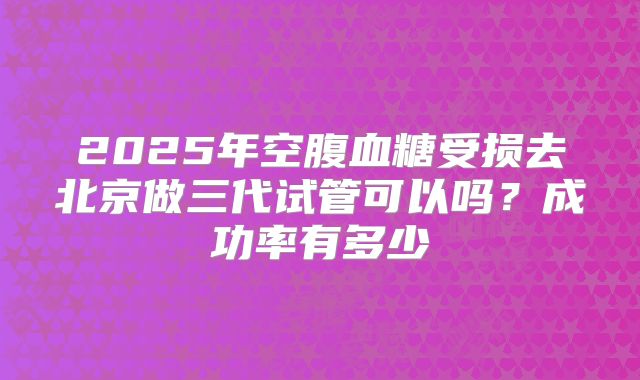 2025年空腹血糖受损去北京做三代试管可以吗？成功率有多少