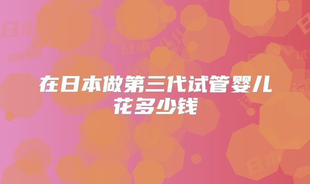 在日本做第三代试管婴儿花多少钱