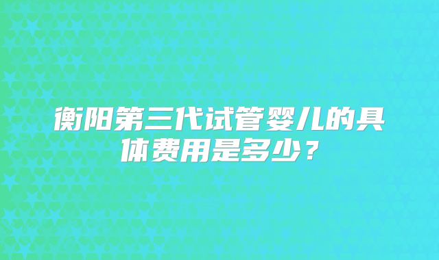 衡阳第三代试管婴儿的具体费用是多少？