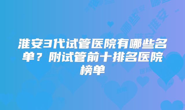 淮安3代试管医院有哪些名单?附试管前十排名医院榜单