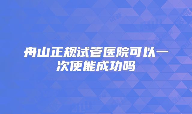 舟山正规试管医院可以一次便能成功吗